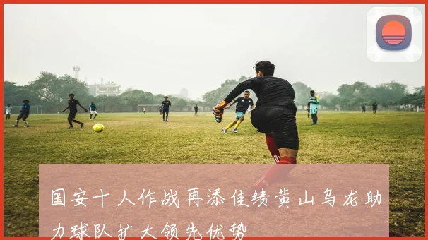 国安十人作战再添佳绩黄山乌龙助力球队扩大领先优势