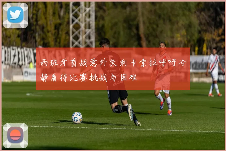 西班牙首战意外失利卡索拉呼吁冷静看待比赛挑战与困难