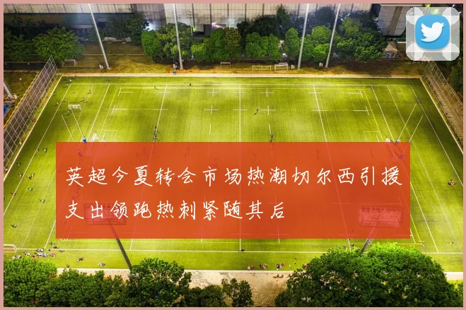 英超今夏转会市场热潮切尔西引援支出领跑热刺紧随其后