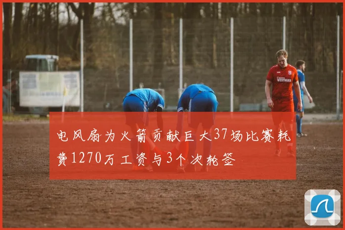 电风扇为火箭贡献巨大37场比赛耗费1270万工资与3个次轮签