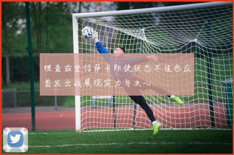 理查兹坚信萨卡即使状态不佳也应首发出战展现实力与决心