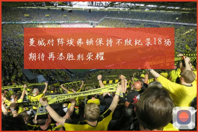 曼城对阵埃弗顿保持不败纪录18场期待再添胜利荣耀
