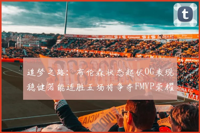 追梦之路：布伦森状态起伏OG表现稳健若能连胜五场将争夺FMVP荣耀
