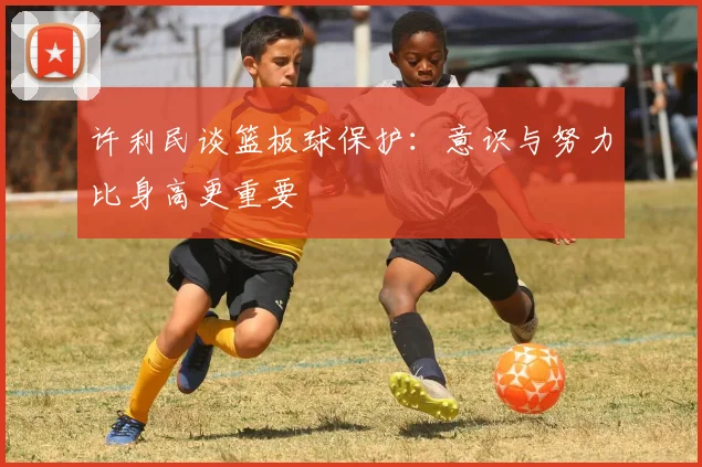 许利民谈篮板球保护：意识与努力比身高更重要