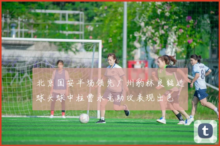 北京国安半场领先广州豹林良铭进球头球中柱曹永竞助攻表现出色