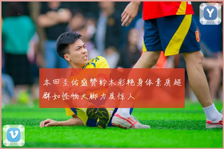 本田圭佑盛赞铃木彩艳身体素质超群如怪物大脚力度惊人