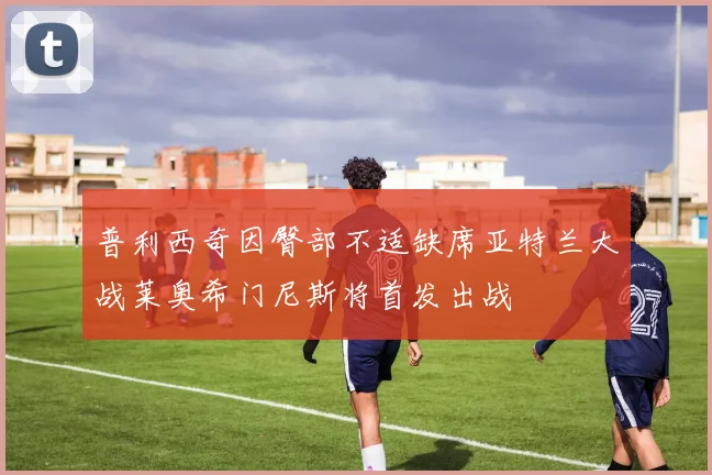 普利西奇因臀部不适缺席亚特兰大战莱奥希门尼斯将首发出战