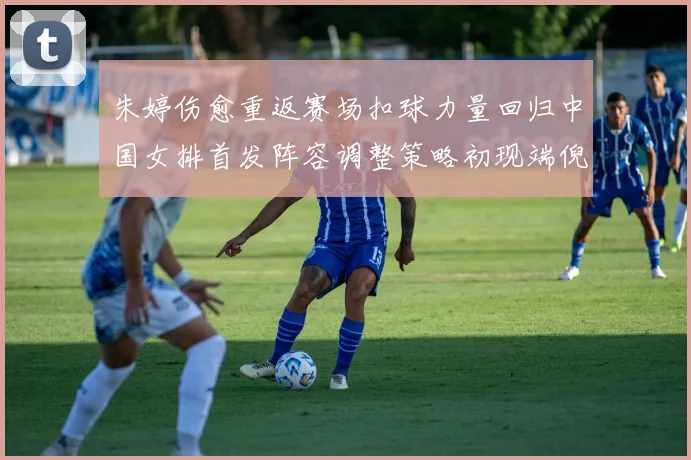 朱婷伤愈重返赛场扣球力量回归中国女排首发阵容调整策略初现端倪