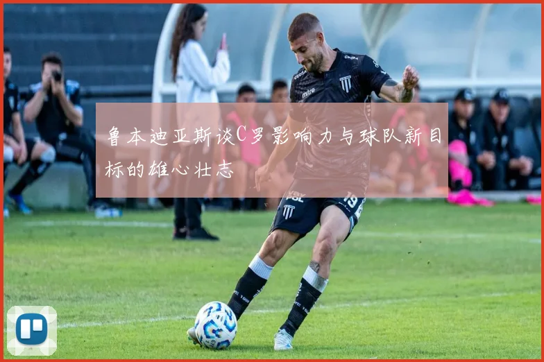 鲁本迪亚斯谈C罗影响力与球队新目标的雄心壮志