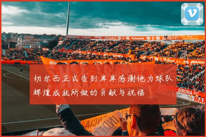 切尔西正式告别库库感谢他为球队辉煌成就所做的贡献与祝福