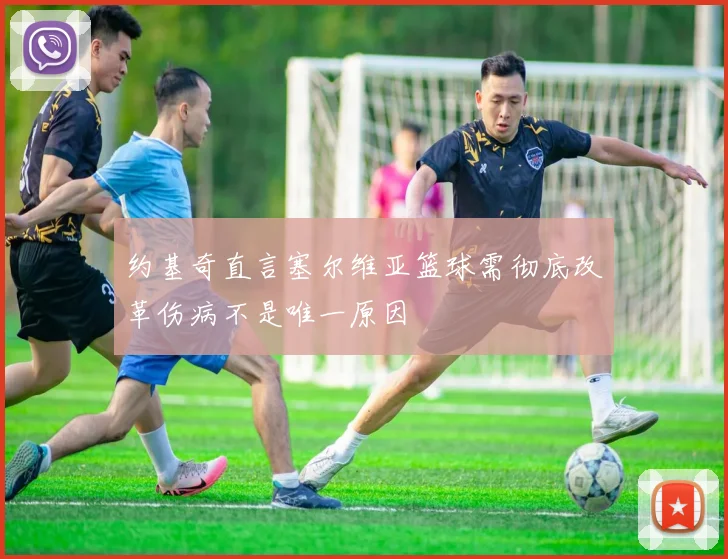 约基奇直言塞尔维亚篮球需彻底改革伤病不是唯一原因