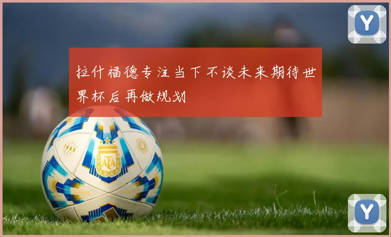 拉什福德专注当下不谈未来期待世界杯后再做规划