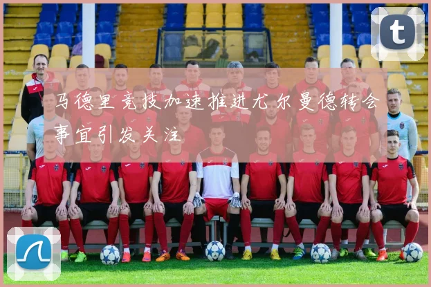 马德里竞技加速推进尤尔曼德转会事宜引发关注