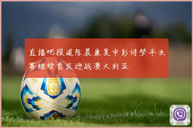 直播吧报道陈晨康复中彭诗梦半决赛继续首发迎战澳大利亚