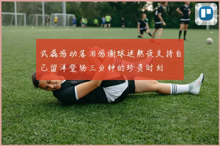 武磊感动落泪感谢球迷熬夜支持自己留洋登场三分钟的珍贵时刻