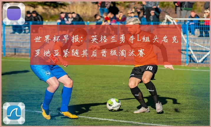 世界杯早报：英格兰勇夺L组头名克罗地亚紧随其后晋级淘汰赛