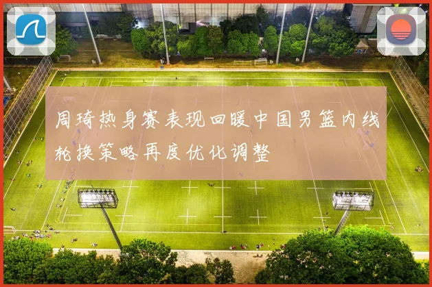 周琦热身赛表现回暖中国男篮内线轮换策略再度优化调整