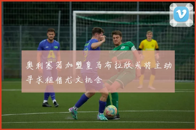 奥利塞若加盟皇马布拉欣或将主动寻求租借尤文机会