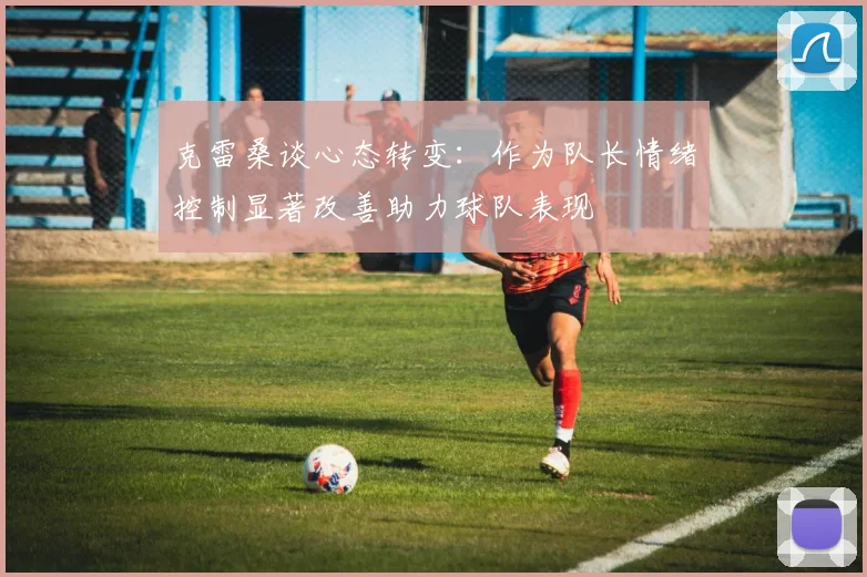 克雷桑谈心态转变：作为队长情绪控制显著改善助力球队表现