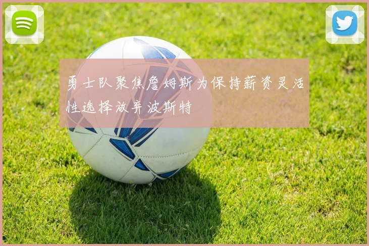 勇士队聚焦詹姆斯为保持薪资灵活性选择放弃波斯特