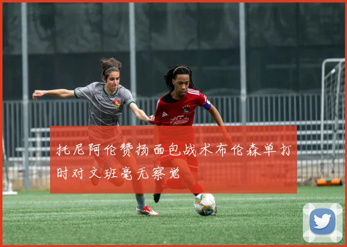 托尼阿伦赞扬面包战术布伦森单打时对文班毫无察觉