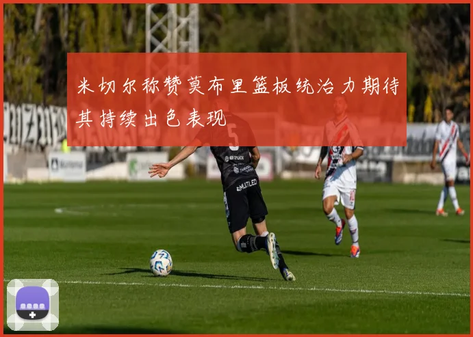 米切尔称赞莫布里篮板统治力期待其持续出色表现
